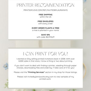 May include: A white and light gray text box with the text "PRINTER RECOMMENDATION" and "PRINTSOFLOVE.COM/REF/INVITEDBYLAURAMAYS" in black text. The text box also includes the text "FREE SHIPPING within the US", "FREE ENVELOPES with every order", "EVERY ORDER PLANTS A TREE a tree is planted in your name", "SAVE 10% with code IBLM10off", "I CAN PRINT FOR YOU!" and "I started on Etsy selling printed invitations back in 2008. With over 8,000 sales in that store, I know a thing or two about printing. If you don't want to deal with finding a printer, weeding through paper choices, downloading files and ordering, I'l take care of it for you! Please visit the "Printing Services" section in my shop for those listings. Please visit invitedbylamaworks.etsy.com to view samples of my printed work. INVITEDBYLAURAMAYS.ETSY.COM" in black text.