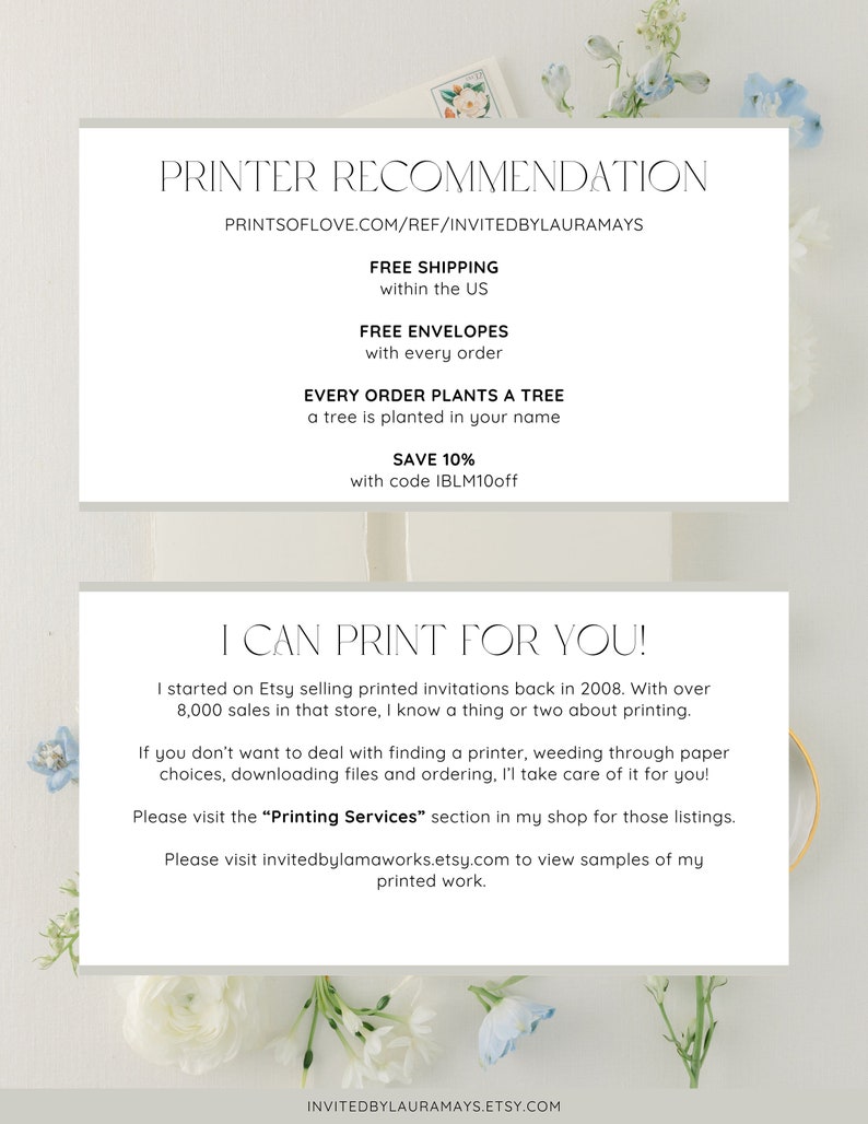 May include: A white and light gray text box with the text "PRINTER RECOMMENDATION" and "PRINTSOFLOVE.COM/REF/INVITEDBYLAURAMAYS" in black text. The text box also includes the text "FREE SHIPPING within the US", "FREE ENVELOPES with every order", "EVERY ORDER PLANTS A TREE a tree is planted in your name", "SAVE 10% with code IBLM10off", "I CAN PRINT FOR YOU!" and "I started on Etsy selling printed invitations back in 2008. With over 8,000 sales in that store, I know a thing or two about printing. If you don't want to deal with finding a printer, weeding through paper choices, downloading files and ordering, I'l take care of it for you! Please visit the "Printing Services" section in my shop for those listings. Please visit invitedbylamaworks.etsy.com to view samples of my printed work. INVITEDBYLAURAMAYS.ETSY.COM" in black text.