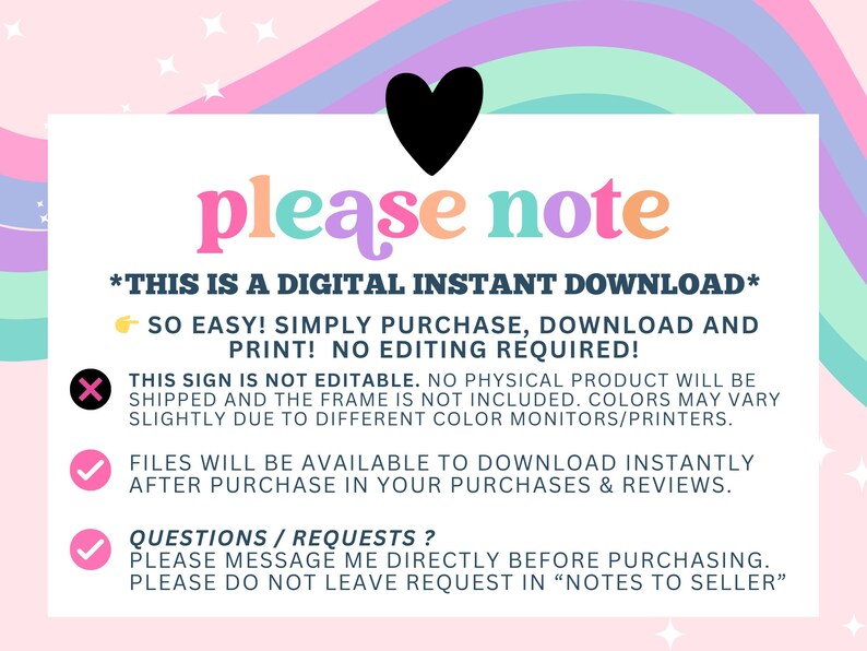 May include: A digital download sign with a rainbow background and the text "please note" in colorful letters. The sign states that this is a digital instant download, so easy to purchase, download and print. No editing is required. The sign also states that the sign is not editable, no physical product will be shipped and the frame is not included. Colors may vary slightly due to different color monitors/printers. Files will be available to download instantly after purchase in your purchases and reviews. Questions or requests should be messaged directly before purchasing. Please do not leave requests in "notes to seller".