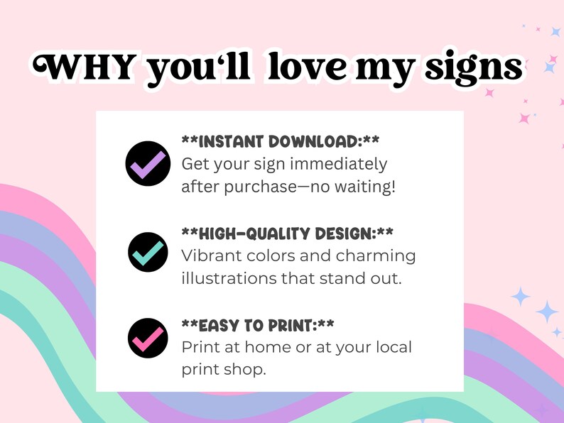 May include: A graphic with a rainbow background and three checkmarks. The text reads "WHY you'll love my signs" and lists three reasons: "INSTANT DOWNLOAD: Get your sign immediately after purchase - no waiting!" "HIGH-QUALITY DESIGN: Vibrant colors and charming illustrations that stand out." "EASY TO PRINT: Print at home or at your local print shop."