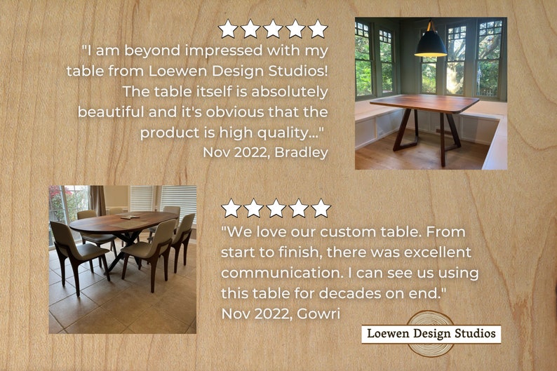 May include: Two customer reviews for a custom wood table company, Loewen Design Studios. The first review is five stars and says "I am beyond impressed with my table from Loewen Design Studios! The table itself is absolutely beautiful and it's obvious that the product is high quality..."  The second review is also five stars and says "We love our custom table. From start to finish, there was excellent communication. I can see us using this table for decades on end."