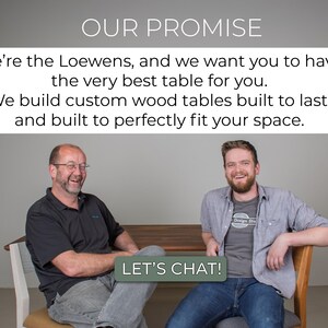 May include: Two men smiling and sitting in chairs, with a wooden table in front of them. The text "OUR PROMISE" is at the top of the image, and the text "LET'S CHAT!" is at the bottom of the image. The text reads: "We're the Loewens, and we want you to have the very best table for you. We build custom wood tables built to last, and built to perfectly fit your space."