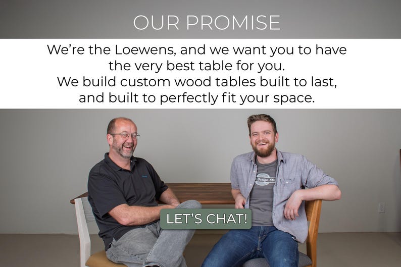 May include: Two men smiling and sitting in chairs, with a wooden table in front of them. The text "OUR PROMISE" is at the top of the image, and the text "LET'S CHAT!" is at the bottom of the image. The text reads: "We're the Loewens, and we want you to have the very best table for you. We build custom wood tables built to last, and built to perfectly fit your space."
