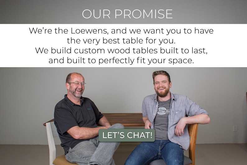 May include: Two men smiling and sitting in chairs, with a wooden table in front of them. The text "OUR PROMISE" is at the top of the image, and the text "LET'S CHAT!" is at the bottom of the image. The text reads: "We're the Loewens, and we want you to have the very best table for you. We build custom wood tables built to last, and built to perfectly fit your space."