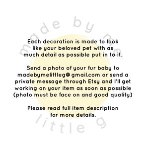 May include: A yellow circle with the text "made by me little g" and the text "Each decoration is made to look like your beloved pet with as much detail as possible put in to it. Send a photo of your fur baby to madebymelittleg@gmail.com or send a private message through Etsy and I'll get working on your item as soon as possible (photo must be face on and good quality) Please read full item description for more details."
