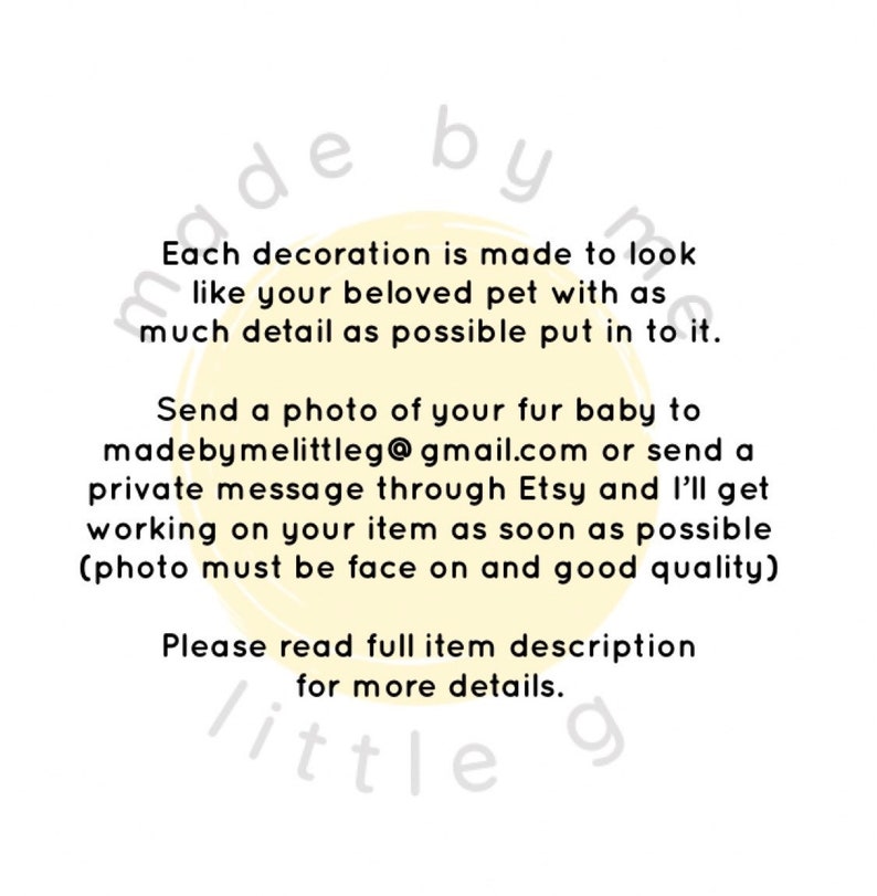 May include: A yellow circle with the text "made by me little g" and the text "Each decoration is made to look like your beloved pet with as much detail as possible put in to it. Send a photo of your fur baby to madebymelittleg@gmail.com or send a private message through Etsy and I'll get working on your item as soon as possible (photo must be face on and good quality) Please read full item description for more details."