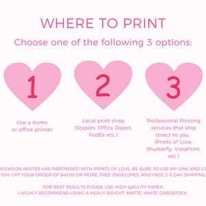 May include: Pink heart-shaped graphic with the number 1 inside, pink heart-shaped graphic with the number 2 inside, and pink heart-shaped graphic with the number 3 inside. Text below each heart reads: "Use a home or office printer", "Local print shop (Staples. Office Depot. FedEx etc.)", and "Professional Printing services that ship direct to you. (Prints of Love. Shutterfly. VistaPrint, etc.)". Text below the hearts reads: "SWEET OCCASION INVITES HAS PARTNERED WITH PRINTS OF LOVE, BE SURE TO USE MY LINK AND CODE FOR 10% OFF YOUR ORDER OF $49.00 OR MORE, FREE ENVELOPES, AND FREE 2-3 DAY SHIPPING. FOR BEST RESULTS PLEASE USE HIGH QUALITY PAPER. I HIGHLY RECOMMEND USING A HEAVY WEIGHT, MATTE, WHITE CARDSTOCK."