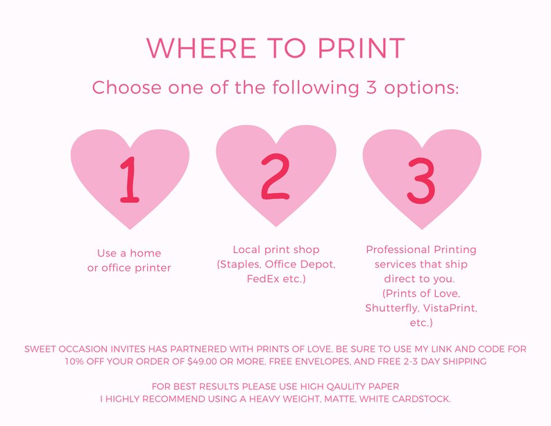 May include: Pink heart-shaped graphic with the number 1 inside, pink heart-shaped graphic with the number 2 inside, and pink heart-shaped graphic with the number 3 inside. Text below each heart reads: "Use a home or office printer", "Local print shop (Staples. Office Depot. FedEx etc.)", and "Professional Printing services that ship direct to you. (Prints of Love. Shutterfly. VistaPrint, etc.)". Text below the hearts reads: "SWEET OCCASION INVITES HAS PARTNERED WITH PRINTS OF LOVE, BE SURE TO USE MY LINK AND CODE FOR 10% OFF YOUR ORDER OF $49.00 OR MORE, FREE ENVELOPES, AND FREE 2-3 DAY SHIPPING. FOR BEST RESULTS PLEASE USE HIGH QUALITY PAPER. I HIGHLY RECOMMEND USING A HEAVY WEIGHT, MATTE, WHITE CARDSTOCK."