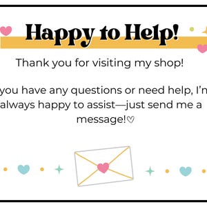 May include: A yellow banner with the text "Happy to Help!" and pink hearts on either side. The text below the banner reads "Thank you for visiting my shop! If you have any questions or need help, I'm always happy to assist - just send me a message!♡". A white envelope with a gold outline and a pink heart inside is at the bottom of the image.