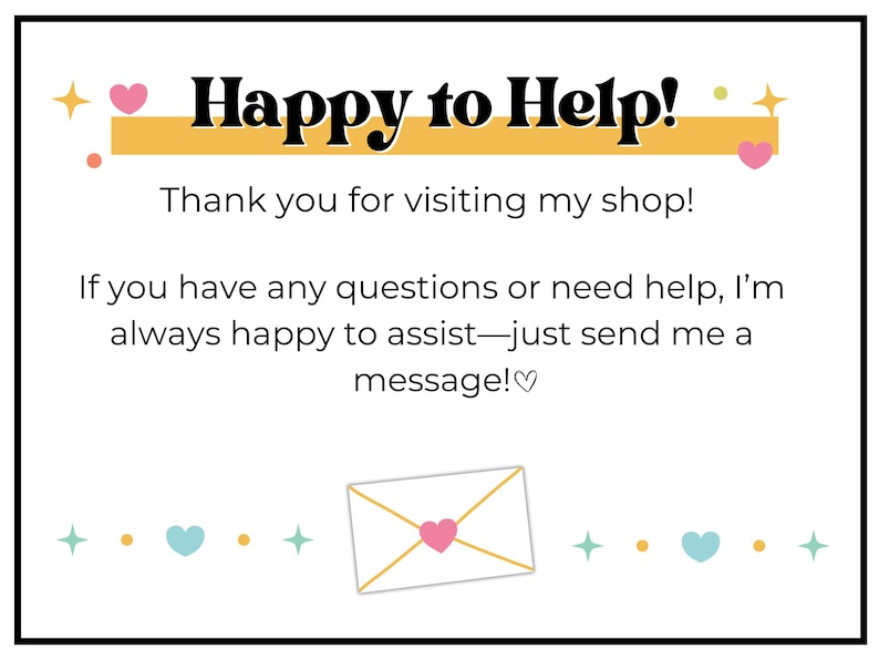 May include: A yellow banner with the text "Happy to Help!" and pink hearts on either side. The text below the banner reads "Thank you for visiting my shop! If you have any questions or need help, I'm always happy to assist - just send me a message!♡". A white envelope with a gold outline and a pink heart inside is at the bottom of the image.