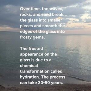 May include: Sea glass is broken glass from bottles, tableware, or even shipwrecks that have been discarded into an ocean or lake. Over time, the waves, rocks, and sand break the glass into smaller pieces and smooth the edges of the glass into frosty gems. The frosted appearance on the glass is due to a chemical transformation called hydration. The process can take 30-50 years. These pieces eventually wash up on the beach where they are collected by sea glass enthusiasts all over the world.