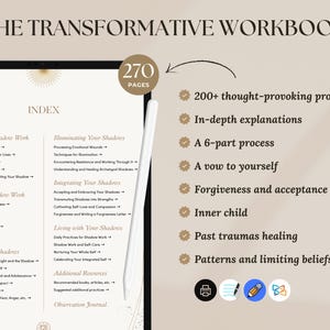 以下が含まれることがあります： 金色と白ののデザインで「The Transformative Workbook」というタイトルのワークブックが表示されているデジタルタブレット。ワークブックは270ページあり、「シャドウワークの理解」、「シャドウの照らし出し」、「シャドウの統合」、「シャドウとの共存」、「シャドウの特定」などのトピックを含むインデックスが含まれています。タブレットは白い表面に置かれ、その横にスタイラスがあります。画像の右側には、ワークブックの機能がリストされており、200以上の考えさせられるプロンプト、詳細な説明、6つのパートからなるプロセス、自分自身への誓い、許しと受け入れ、インナーチャイルド、過去のトラウマの癒し、パターンと制限的な信念が含まれています。