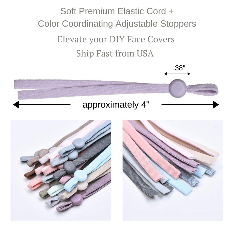 May include: A set of 12 elastic cords with adjustable stoppers in various colors. The cords are approximately 4 inches long and the stoppers are 0.38 inches in diameter.  Soft Premium Elastic Cord + Color Coordinating Adjustable Stoppers Elevate your DIY Face Covers Ship Fast from USA