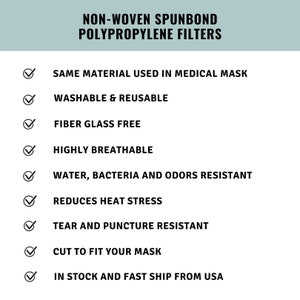 May include: A checklist of features for non-woven spunbond polypropylene filters. The list includes features such as: same material used in medical masks, washable and reusable, fiber glass free, highly breathable, water, bacteria and odors resistant, reduces heat stress, tear and puncture resistant, cut to fit your mask, and in stock and fast ship from USA.