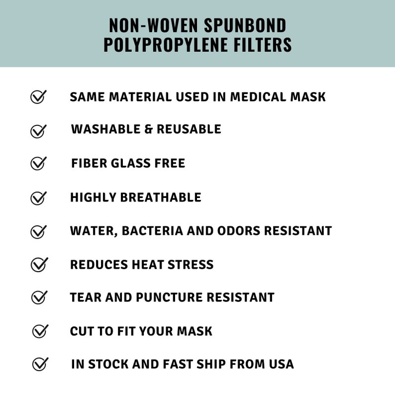 May include: A checklist of features for non-woven spunbond polypropylene filters. The list includes features such as: same material used in medical masks, washable and reusable, fiber glass free, highly breathable, water, bacteria and odors resistant, reduces heat stress, tear and puncture resistant, cut to fit your mask, and in stock and fast ship from USA.