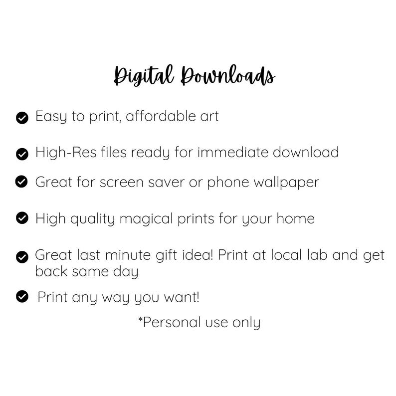 May include: A list of benefits for purchasing digital downloads. The list includes: easy to print, affordable art; high-resolution files ready for immediate download; great for screen savers or phone wallpapers; high-quality magical prints for your home; great last-minute gift idea; print at a local lab and get back the same day; print any way you want. The text also includes a note that the downloads are for personal use only.