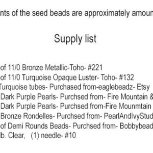 May include: A list of beading supplies for a jewelry project. The list includes the quantity, size, color, and type of beads, as well as the source for each item. The list also includes the type and size of thread and needle needed for the project.