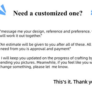 May include: Text on a white background with blue accents. The text reads "Need a customized one?" and includes instructions for ordering a custom item. The text says "message me your design, reference and preference. we will work it out together."  "An estimate will be given to you after all of these. All I need from you is approval and payment."  "I will keep you updated on the progress of crafting by sending you pictures. Meanwhile, if you feel like you want change something, please let me know."  "This's it. Thank you"