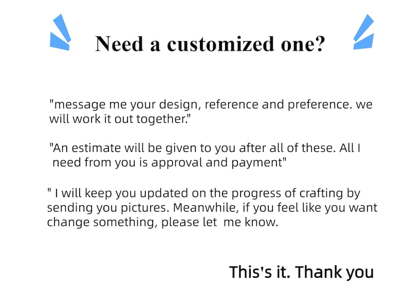 May include: Text on a white background with blue accents. The text reads "Need a customized one?" and includes instructions for ordering a custom item. The text says "message me your design, reference and preference. we will work it out together."  "An estimate will be given to you after all of these. All I need from you is approval and payment."  "I will keep you updated on the progress of crafting by sending you pictures. Meanwhile, if you feel like you want change something, please let me know."  "This's it. Thank you"
