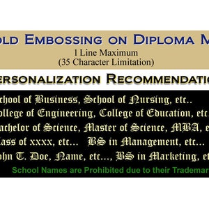 May include: A black and gold sign with the text "GOLD EMBOSSING ON DIPLOMA MAT 1 Line Maximum (35 Character Limitation)" and "PERSONALIZATION RECOMMENDATION". The sign lists examples of text that can be embossed on a diploma mat, such as "School of Business, School of Nursing, etc.", "College of Engineering, College of Education, etc.", "Bachelor of Science, Master of Science, MBA, etc.", "Class of xxxx, etc... BS in Management, etc...", "John T. Doe, Name, etc..., BS in Marketing, etc...", and "School Names are Prohibited due to their Trademark".
