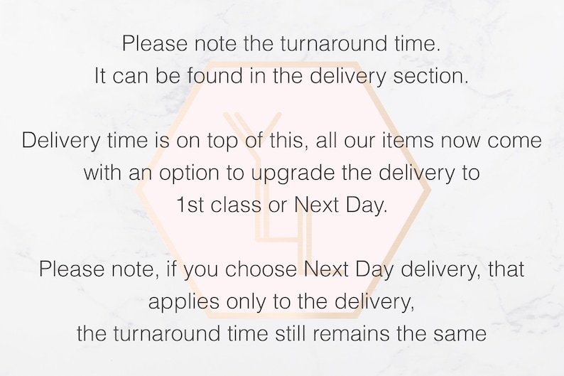 Peut inclure: Un graphique informatif blanc avec un contour hexagonal p&ecirc;che clair au centre. Le texte indique : Please note the turnaround time. It can be found in the delivery section. Delivery time is on top of this, all our items now come with an option to upgrade the delivery to 1st class or Next Day. Please note, if you choose Next Day delivery, that applies only to the delivery, the turnaround time still remains the same.