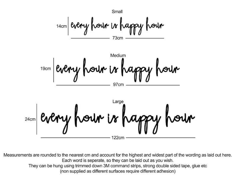 May include: Three sizes of a wall decal with the text "every hour is happy hour" in black script font. The measurements are listed in centimeters. Small is 14cm by 73cm, Medium is 19cm by 97cm, and Large is 24cm by 122cm.