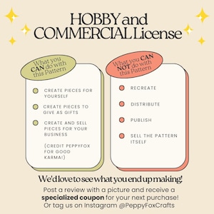 *** HOBBY and COMMERCIAL License ***

What you CAN do with this pattern:
-	Create pieces for yourself
-	Create pieces to give as gifts
-	Create and sell pieces for your business (credit PeppyFox for good karma!)

What you CAN NOT do with this pattern:
-	Recreate, distribute, publish, share or sell the pattern itself

We'd love to see what you end up making!
Post a review with a picture and receive a specialized coupon for your next purchase!
Or tag us on Instagram @PeppyFoxCrafts