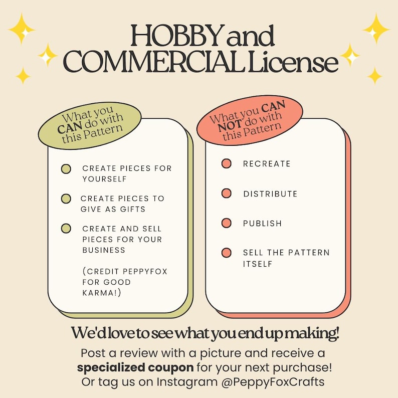 *** HOBBY and COMMERCIAL License ***

What you CAN do with this pattern:
-	Create pieces for yourself
-	Create pieces to give as gifts
-	Create and sell pieces for your business (credit PeppyFox for good karma!)

What you CAN NOT do with this pattern:
-	Recreate, distribute, publish, share or sell the pattern itself

We'd love to see what you end up making!
Post a review with a picture and receive a specialized coupon for your next purchase!
Or tag us on Instagram @PeppyFoxCrafts