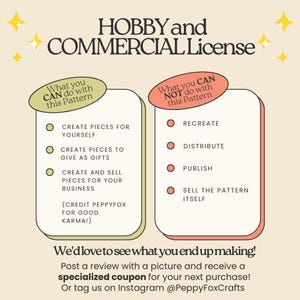 *** HOBBY and COMMERCIAL License ***

What you CAN do with this pattern:
-	Create pieces for yourself
-	Create pieces to give as gifts
-	Create and sell pieces for your business (credit PeppyFox for good karma!)

What you CAN NOT do with this pattern:
-	Recreate, distribute, publish, share or sell the pattern itself

We'd love to see what you end up making!
Post a review with a picture and receive a specialized coupon for your next purchase!
Or tag us on Instagram @PeppyFoxCrafts