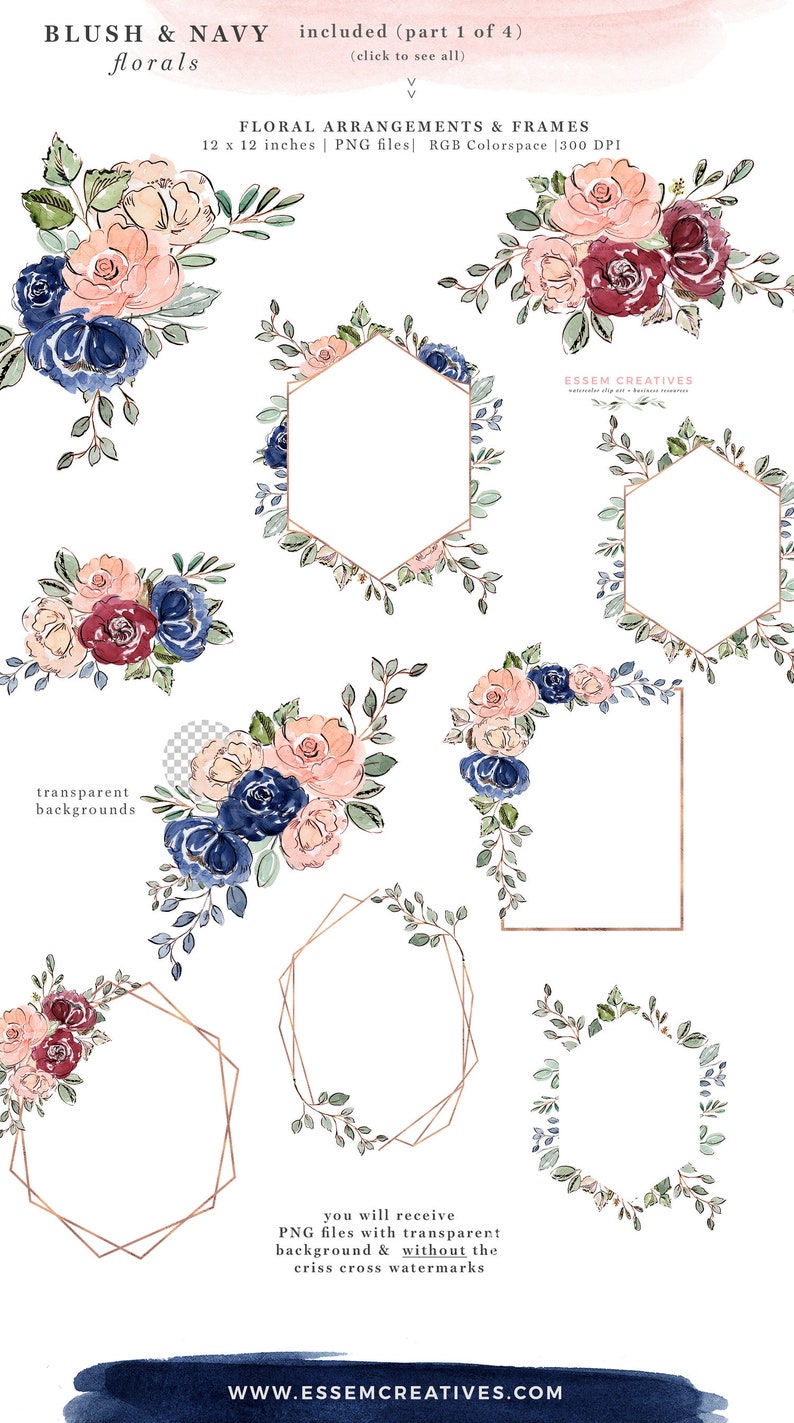 May include: A set of watercolor floral arrangements and geometric frames in blush, navy, and green colors. The frames are gold and have a transparent background. The flowers are arranged in bouquets and wreaths. The text "BLUSH & NAVY florals" and "included (part 1 of 4)" is at the top of the image. The text "FLORAL ARRANGEMENTS & FRAMES" is in the middle of the image. The text "12 x 12 inches | PNG files | RGB Colorspace | 300 DPI" is below the text "FLORAL ARRANGEMENTS & FRAMES". The text "transparent backgrounds" is on the left side of the image. The text "you will receive PNG files with transparent background & without the criss cross watermarks" is in the bottom middle of the image. The text "WWW.ESSEMCREATIVES.COM" is at the bottom of the image.