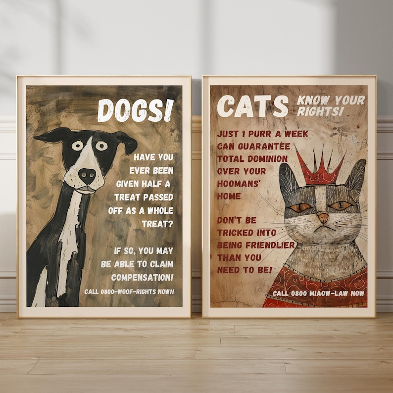 May include: Two posters with illustrations of a dog and a cat. The dog poster says "Dogs!" and "Have you ever been given half a treat passed off as a whole treat? If so, you may be able to claim compensation! Call 0800-WOOF-RIGHTS NOW!!". The cat poster says "Cats Know Your Rights!" and "Just 1 purr a week can guarantee total dominion over your hoomans' home. Don't be tricked into being friendlier than you need to be! Call 0800 MIAOW-LAW NOW".