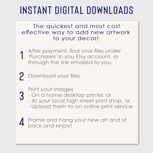 May include: A white background with blue text explaining how to download and print digital artwork. The text reads "INSTANT DIGITAL DOWNLOADS" and includes four numbered steps: 1. After payment, find your files under 'Purchases' in you Etsy account, or through the link emailed to you. 2. Download your files. 3. Print your images - On a home desktop printer, or - At your local high street print shop, or - Upload them to an online print service. 4. Frame and hang your new art and sit back and enjoy!"