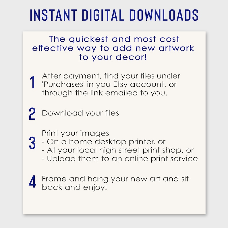 May include: A white background with blue text explaining how to download and print digital artwork. The text reads "INSTANT DIGITAL DOWNLOADS" and includes four numbered steps: 1. After payment, find your files under 'Purchases' in you Etsy account, or through the link emailed to you. 2. Download your files. 3. Print your images - On a home desktop printer, or - At your local high street print shop, or - Upload them to an online print service. 4. Frame and hang your new art and sit back and enjoy!"
