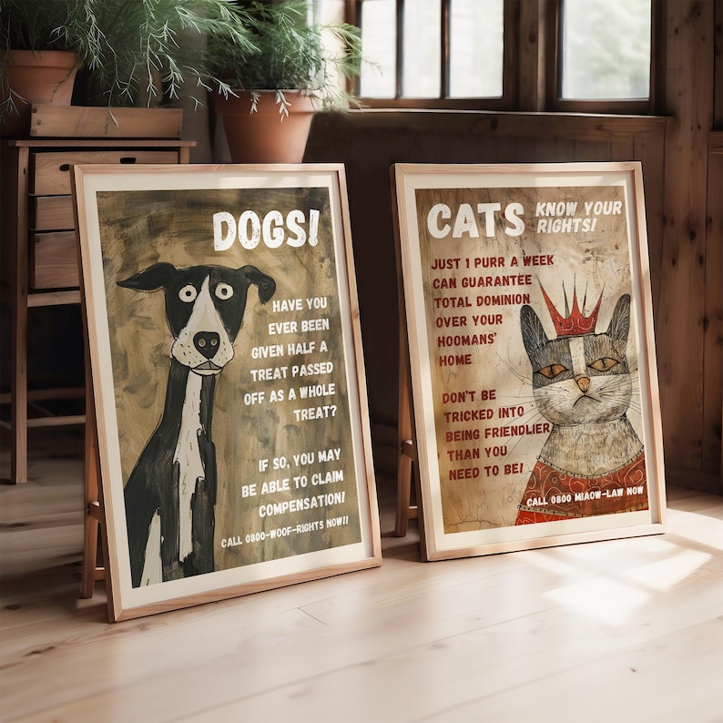 May include: Two vintage-style posters with illustrations of a dog and a cat. The dog poster says "DOGSI" and "Have you ever been given half a treat passed off as a whole treat? If so, you may be able to claim compensation! Call 0800-WOOF-RIGHTS NOW!!". The cat poster says "CATS KNOW YOUR RIGHTS!" and "Just 1 purr a week can guarantee total dominion over your hoomans' home. Don't be tricked into being friendlier than you need to be! Call 0800 MIAOW-LAW NOW".