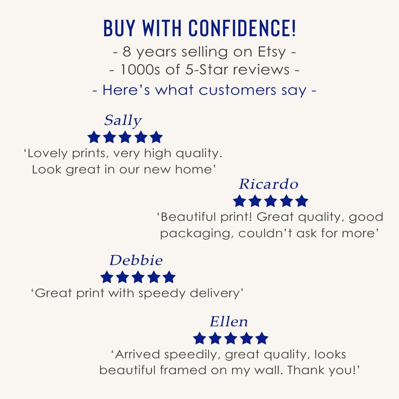 May include: A screenshot of a website with customer reviews for a shop on Etsy. The reviews are all positive and mention the quality of the products, the speed of delivery, and the overall satisfaction of the customers. The text on the image reads "BUY WITH CONFIDENCE! - 8 years selling on Etsy - 1000s of 5-Star reviews - Here's what customers say - Sally 'Lovely prints, very high quality. Look great in our new home' Ricardo 'Beautiful print! Great quality, good packaging, couldn't ask for more' Debbie 'Great print with speedy delivery' Ellen 'Arrived speedily, great quality, looks beautiful framed on my wall. Thank you!'"