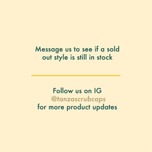 May include: Text on a light yellow background with a dark green line. The text reads: "Message us to see if a sold out style is still in stock. Follow us on IG @tanzascrubcaps for more product updates."