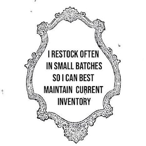 May include: Black and white ornate framed sign with the text: "I RESTOCK OFTEN IN SMALL BATCHES SO I CAN BEST MAINTAIN CURRENT INVENTORY". The frame has a decorative, vintage style.