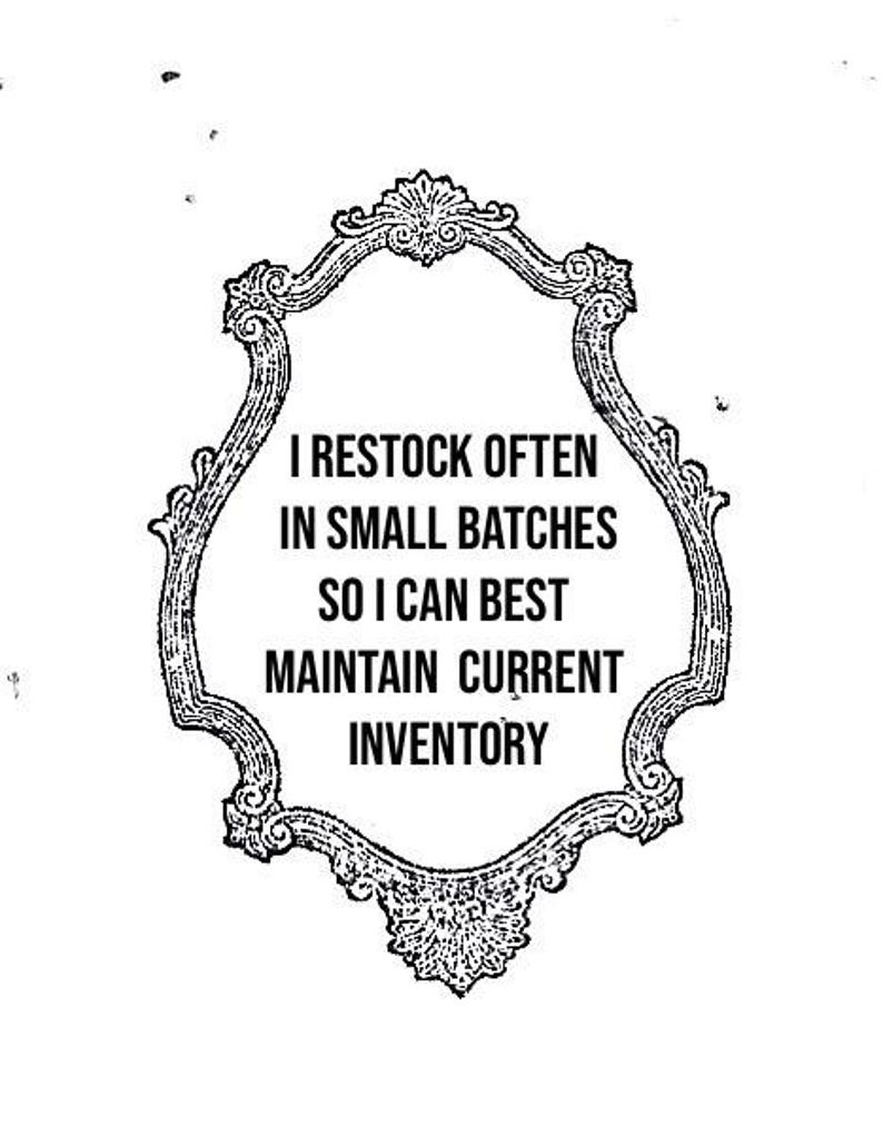 May include: Black and white ornate framed sign with the text: "I RESTOCK OFTEN IN SMALL BATCHES SO I CAN BEST MAINTAIN CURRENT INVENTORY". The frame has a decorative, vintage style.