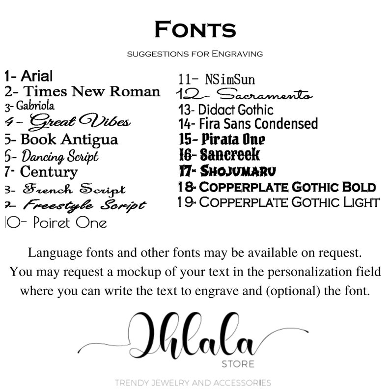 May include: A list of 19 fonts with their names and numbers, suggested for engraving. The text "FONTS SUGGESTIONS FOR ENGRAVING" is at the top of the image. The text "Language fonts and other fonts may be available on request." is below the list of fonts. The text "You may request a mockup of your text in the personalization field where you can write the text to engrave and (optional) the font." is below the previous text. The text "Ihlala STORE TRENDY JEWELRY AND ACCESSORIES" is at the bottom of the image.