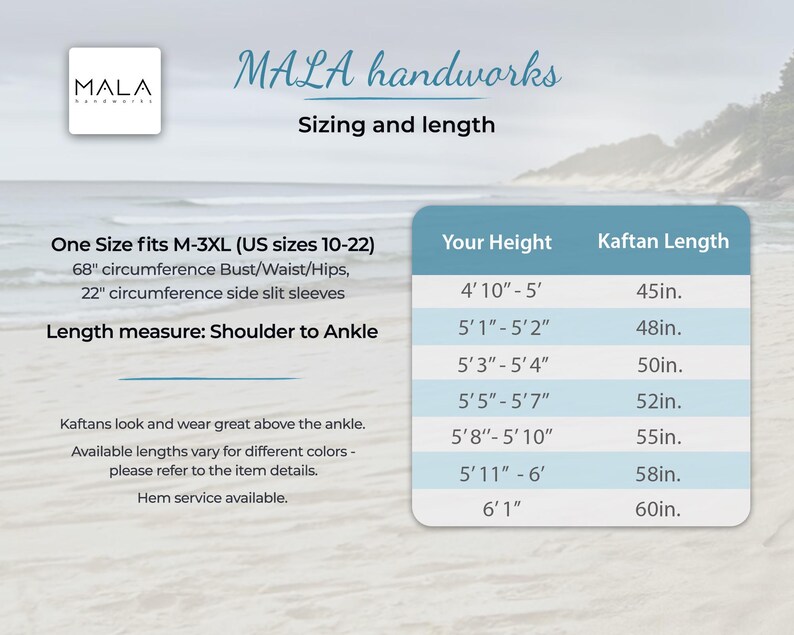 May include: A chart showing kaftan length measurements in inches based on height in feet and inches. The chart is titled "MALA handworks Sizing and length". One Size fits M-3XL (US sizes 10-22). 68" circumference Bust/Waist/Hips, 22" circumference side slit sleeves. Length measure: Shoulder to Ankle. Kaftans look and wear great above the ankle. Available lengths vary for different colors - please refer to the item details. Hem service available.