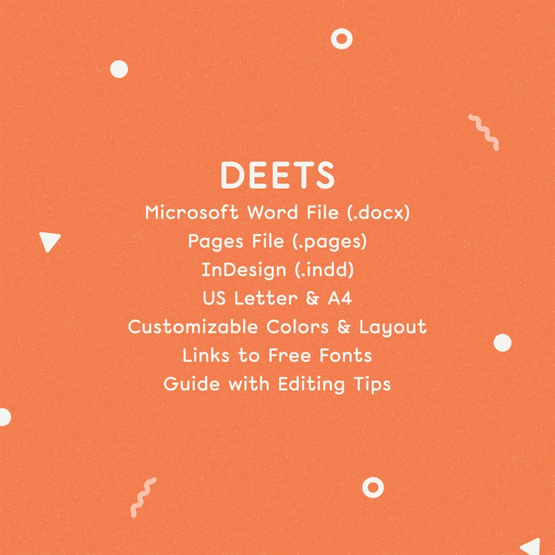 May include: A graphic with the word "DEETS" in white text on an orange background. The graphic lists the file types included in the download: Microsoft Word File (.docx), Pages File (.pages), InDesign (.indd). It also lists the paper sizes: US Letter & A4. The graphic also mentions customizable colors and layout, links to free fonts, and a guide with editing tips.