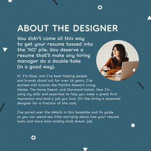 May include: A teal blue background with white text that reads "About the Designer". The text describes how the designer helps people and brands stand out. A woman is sitting in front of a laptop computer with a teal blue background. The text reads "You didn't come all this way to get your resume tossed into the 'NO' pile. You deserve a resume that'll make any hiring manager do a double-take (in a good way). Hi. I'm Rosa, and I've been helping people and brands stand out for over 14 years. I've worked with brands like Martha Stewart Living, Adobe, The Home Depot, and Starwood Hotels. Now I'm using my skills and expertise to help you make a great first impression and land a job you love. It's like hiring a seasoned designer for a fraction of the cost. I've pored over the details in this template and its guide so you can spend less time worrying about how your resume looks and more time landing that dream job."