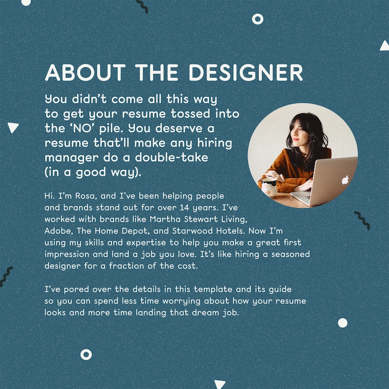 May include: A teal blue background with white text that reads "About the Designer". The text describes how the designer helps people and brands stand out. A woman is sitting in front of a laptop computer with a teal blue background. The text reads "You didn't come all this way to get your resume tossed into the 'NO' pile. You deserve a resume that'll make any hiring manager do a double-take (in a good way). Hi. I'm Rosa, and I've been helping people and brands stand out for over 14 years. I've worked with brands like Martha Stewart Living, Adobe, The Home Depot, and Starwood Hotels. Now I'm using my skills and expertise to help you make a great first impression and land a job you love. It's like hiring a seasoned designer for a fraction of the cost. I've pored over the details in this template and its guide so you can spend less time worrying about how your resume looks and more time landing that dream job."