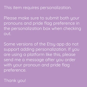 May include: Text on a purple background explaining that this item requires personalisation. The text instructs buyers to submit their pronouns and pride flag preference in the personalisation box when checking out. It also explains that some versions of the Etsy app do not support adding personalisation and instructs buyers to send a message after ordering with their pronoun and pride flag preference. The text ends with "Thank you!"