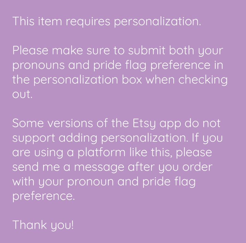 May include: Text on a purple background explaining that this item requires personalisation. The text instructs buyers to submit their pronouns and pride flag preference in the personalisation box when checking out. It also explains that some versions of the Etsy app do not support adding personalisation and instructs buyers to send a message after ordering with their pronoun and pride flag preference. The text ends with "Thank you!"