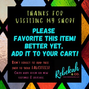 May include: A black and white graphic with colorful stained glass background. The text reads "Thanks for visiting my shop! Please favorite this item! Better yet, add it to your cart! Don't forget to add this shop to your favorites! Check back often for new listings & specials. Rebekah & Co. www.rebekahandco.com"