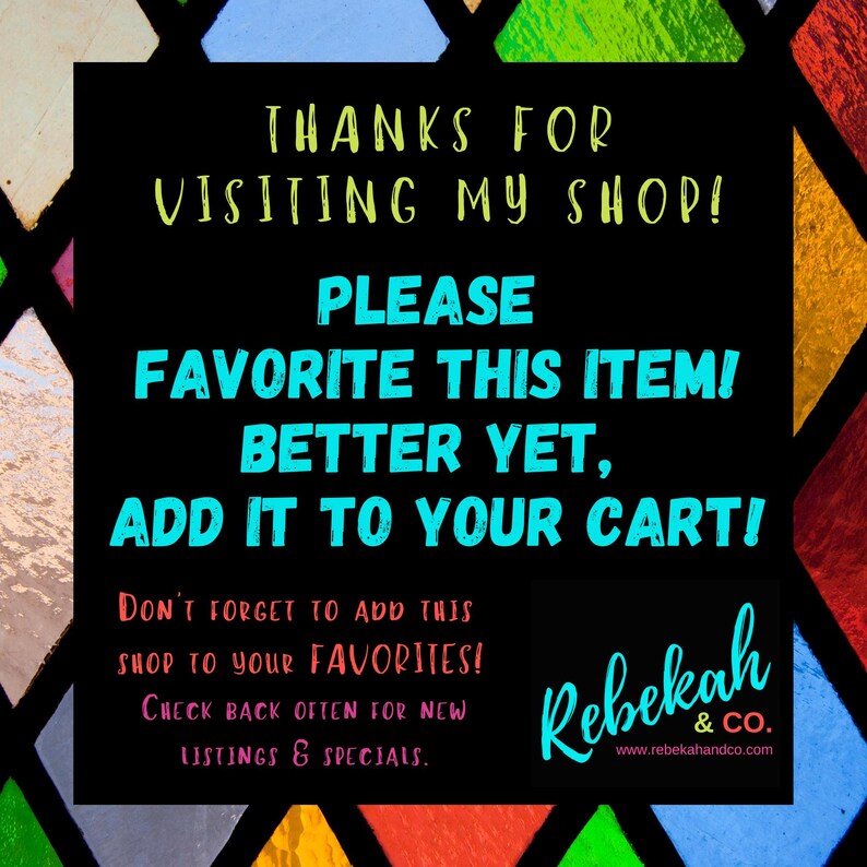 May include: A black and white graphic with colorful stained glass background. The text reads "Thanks for visiting my shop! Please favorite this item! Better yet, add it to your cart! Don't forget to add this shop to your favorites! Check back often for new listings & specials. Rebekah & Co. www.rebekahandco.com"