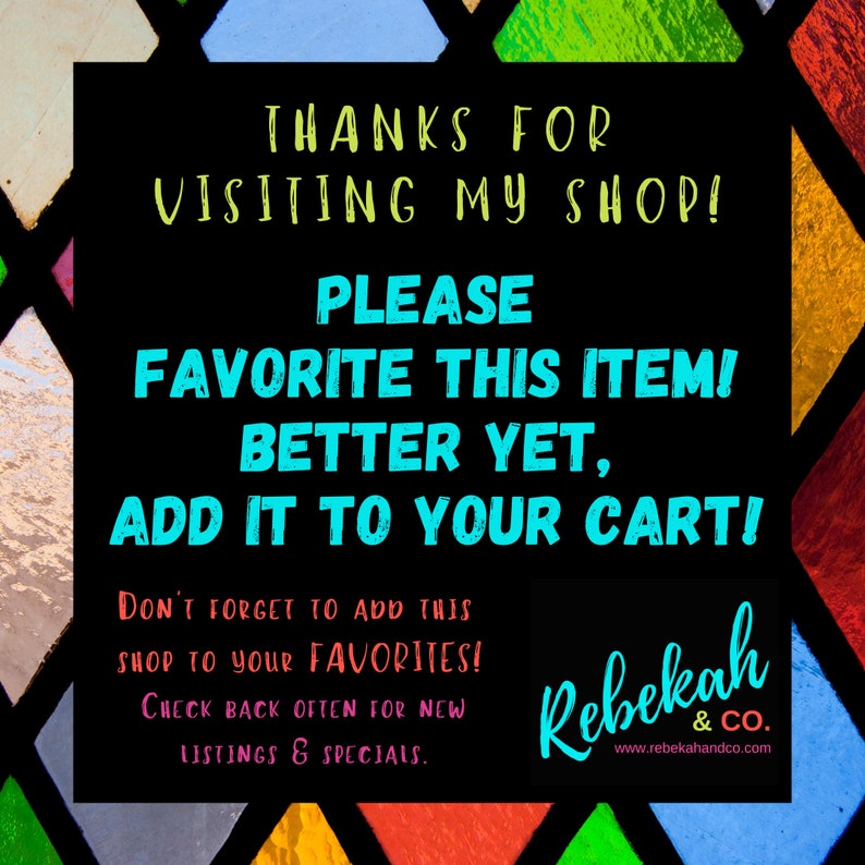 May include: A black and white graphic with colorful stained glass background. The text reads "Thanks for visiting my shop! Please favorite this item! Better yet, add it to your cart! Don't forget to add this shop to your favorites! Check back often for new listings & specials." The text "Rebekah & Co." is at the bottom with a website address.
