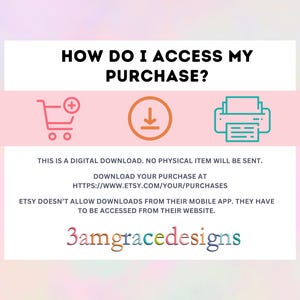Peut inclure: Un fond rose et blanc avec une bo&icirc;te blanche contenant le texte "HOW DO I ACCESS MY PURCHASE?" avec un panier d'achat, une fl&egrave;che de t&eacute;l&eacute;chargement et une ic&ocirc;ne d'imprimante. Le texte sous la bo&icirc;te indique "THIS IS A DIGITAL DOWNLOAD. NO PHYSICAL ITEM WILL BE SENT. DOWNLOAD YOUR PURCHASE AT HTTPS://WWW.ETSY.COM/YOUR/PURCHASES ETSY DOESN'T ALLOW DOWNLOADS FROM THEIR MOBILE APP. THEY HAVE TO BE ACCESSED FROM THEIR WEBSITE. 3amgracedesigns"