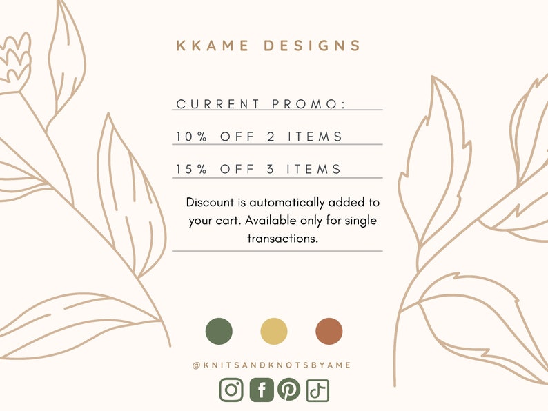 May include: A white background with a floral design on either side. The text "KKAME DESIGNS" is at the top of the image. The text "CURRENT PROMO:" is below the title. The text "10% OFF 2 ITEMS" is below the promo title. The text "15% OFF 3 ITEMS" is below the first discount offer. The text "Discount is automatically added to your cart. Available only for single transactions." is below the second discount offer. The text "@KNITSANDKNOTSBYAME" is at the bottom of the image. Social media icons for Instagram, Facebook, Pinterest, and TikTok are below the text. Three colored circles are above the social media icons.
